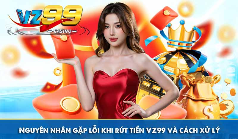 Nguyên nhân gặp lỗi khi rút tiền VZ99 và cách xử lý